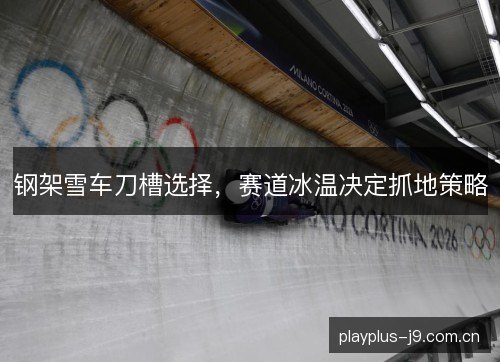 钢架雪车刀槽选择,赛道冰温决定抓地策略 钢架雪车刀槽选择,赛道冰温决定抓地策略