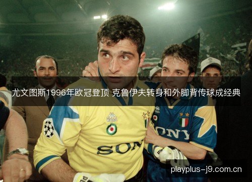 尤文图斯1996年欧冠登顶 克鲁伊夫转身和外脚背传球成经典 尤文图斯1996年欧冠登顶 克鲁伊夫转身和外脚背传球成经典